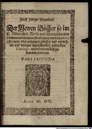 Elenchus seu Index Generalis In quo continentur libri omnes, qui ultimo, seculi 1500. lustro, post annum 1593. usq[ue] ad annum 1600. in S. Romano Imperio & vicinis regionibus novi auctive prodierunt, 2. Fünff Järiger Verzeichniß Der Newen Bücher so im H. Römischen Reich und Benachbarten Ländern in den letzten fünff jahren vor dem 1600. jahr newe oder anderweit gebessert und vermehret auß vorigen unterschiedlich gedruckten Catalogis ... zusammen getragen : pars secunda