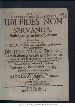 Dissertatione Academica, Ubi Fides Non Servanda ... Patrocinante ... Dn. Joh. Volk. Bechmann/ Haereditario in Obern-Tröbra/ ICto ... in hac Illustri Salana ... Inquiret, & publice asserere sataget Nicolaus Geltner/ Francus, Author. In Auditorio ICtorum. D. Februarii, Anno M.DC.LXXIII.