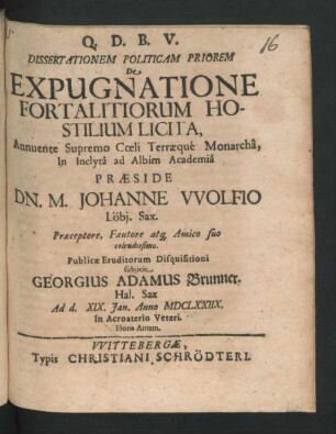 Dissertationem Politicam Priorem De Expugnatione Fortalitiorum Hostilium Licita ... In Inclyta ad Albim Academia Praeside Dn. M. Johanne Wolfio ... Publicae Eruditorum Disquisitioni subiicit Georgius Adamus Brunner ... Ad d. XIX. Ian. Anno MDCLXXIIX. In Acroaterio Veteri. Horis Antem.