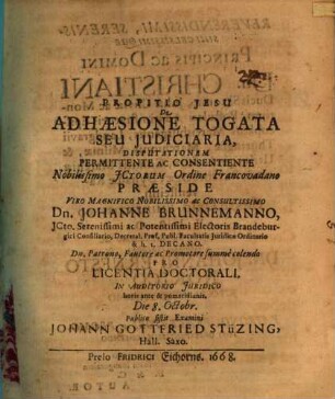 De Adhaesione Togata Seu Iudiciaria, Disputationem Permittente Ac Consentiente Nobilissimo ICtorum Ordine Francovadano Praeside ... Dn. Johanne Brunnemanno ... Pro Licentia Doctorali. In Auditorio Iuridico horis ante & pomeridianis. Die 8. Octobr. Publico sistit Examini Johann Gottfried Stüzing, Hall. Saxo