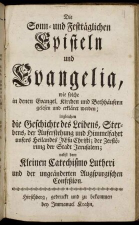 Die Sonn- und Festtäglichen Episteln und Evangelia, wie solche in denen Evangel. Kirchen und Bethhäusern gelesen und erkläret werden : ingleichen die Geschichte des Leidens, Sterbens, der Auferstehung und Himmelfahrt unsers Heilandes Jesu Christi; der Zerstörung der Stadt Jerusalem ; nebst dem Kleinen Catechismo Lutheri und der ungeänderten Augspurgischen Confeßion