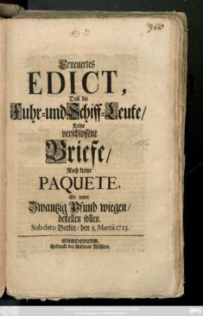 Erneuertes Edict, Daß die Fuhr- und Schiff-Leute Keine verschlossene Briefe, Noch kleine Paquete, So unter Zwantzig Pfund wiegen, bestellen sollen : Sub dato Berlin, den 8. Martii 1723.