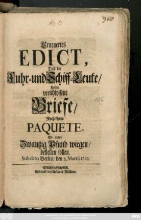 Erneuertes Edict, Daß die Fuhr- und Schiff-Leute Keine verschlossene Briefe, Noch kleine Paquete, So unter Zwantzig Pfund wiegen, bestellen sollen : Sub dato Berlin, den 8. Martii 1723.