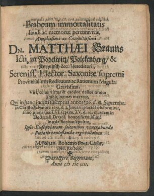Brabeum immortalitatis laudi ac memoriae perennivivae ... Matthaei Brauns Icti, in Podelwitz/ Polckenberg/ & Korpitzsch &c. Hereditarii, Sereniss. Elector. Saxoniae supremi Provincialium Redituum ac Rationum Magistri ... Qvi in hanc lucem susceptus anno 1596. d. 18. Septembr. in Christo Salvatore 1653. d. 3. Ianuarii placide obdormivit, anno aetatis suae LVI. septim. XV. d. 16. eiusdem in Electorali Dresda honorificentissime in aede Sophiae sepultus