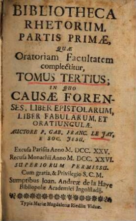 Bibliotheca Rhetorum : Praecepta & Exempla Complectens, Quae Tam ad Oratoriam facultatem, Quam Ad Poëticam pertinent, Discipulis pariter, ac Magistris Perutilis. Tomus 3 = Pars 1,[3], Partis Primae, Quae Oratoriam Facultatem complectitur, Tomus Tertius, In Quo Causae Forenses, Liber Epistolarum, Liber Fabularum, Et Orationculae