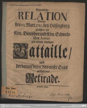 Eigentliche Relation Von der den 10. Mart. 1710. bey Helsingburg zwischen der Kön. Dänischen und der Kön. Schwedischen Armee gehaltenen blutigen Battaille, und der darauf den 15. dito unser Seits geschehenen Retirade : [nach dem Copenhagischen Original]