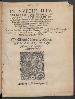 IN NVPTIIS ILLV=||STRISSIMI PRINCIPIS, AC || DOMINI D. BVGISLAI XI. DV-||cis Stetini, Pomeraniae, Cassubiorum & Henetorum,|| Principis Rugiae, & Comitis Caycorum: Et Illu-||strissimae Sponsae Dominae CLARAE, fi-||liae Illustrissimi Principis Domini Fran-||cisci, Brunsuicensium & Lunae-||burgensium Ducis.|| EPITHALAMIVM.|| Christiani Caleni Doctoris || MEDICAE ARTIS PRO=||fessoris publici Academiae || Gryphiswaldensis.||