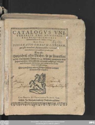 Catalogus Universalis Pro Nundinis Francofurtensibus Autumnalibus de Anno 1604. Hoc Est, Designatio Omnium Librorum, qui istis nundinis Autumnalibus, vel novi vel emendatiores aut auctiores prodierunt. Das ist: Verzeichniß aller Bücher/ so zu Franckfort in der Herbstmeß/ Anno 1604. entweder gantz new oder sonsten verbessert/ oder auffs new widerumb auffgelegt/ und jetzo nach Leipzig gebracht worden/ und daselbst in den Buchläden verkaufft werden : Mit vermehrung anderer Bücher/ so in der Leipziger MichaelisMeß außgehen