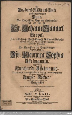 Als Das durch GOtt und Liebe glücklich verbundene Paar, ... Hr. Johann Samuel Stryck, ... Und Die Hoch-Edele und Tugend-begabte Jungfrau, Jfr. Eleonora Sophia Uffelmannin, Herrn Burchardi Uffelmanns, ... Jungfer Tochter, Den 16. Junii 1708. in Hamburg sein Hochzeit-Fest vollzogen, Und darauff in dem Monath Julio zu Halle erfreulichst anlangete, wolten dasselbe Bey einer angestellten Nacht-Music ... glückwünschend bewillkommen Einige Dem Stryckischen Hause Ergebene Diener