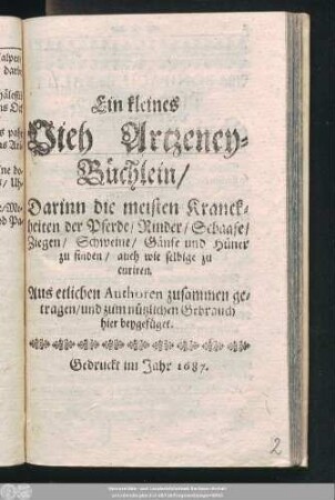 Ein kleines Vieh Artzeney-Büchlein : Darinn die meisten Kranckheiten der Pferde/ Rinder/ Schaafe/ Ziegen/ Schweine/ Gänse und Hüner zu finden/ auch wie selbige zu curiren
