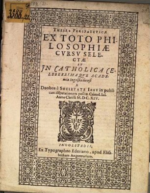 Theses Peripateticae Ex Toto Philosophiae Cvrsv Selectae : Et Jn Catholica Celeberrimaqve Academia Ingolstadiensi A Duobus è Societate Iesv in publicam disputationem positae. Calend. Iul. Anno Christi M.DC.XIV.