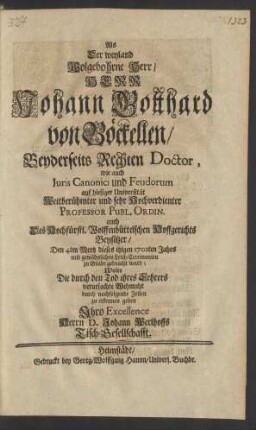 Als Der weyland Wolgebohrne Herr/ Herr Johann Gotthard von Böckellen/ Beyderseits Rechten Doctor, wie auch Iuris Canonici und Feudorum auf hiesiger Universität ... Hochverdienter Professor Publ. Ordin. auch Des Hochfürstl. Wolffenbüttelschen Hoffgerichts Beysitzer/ Den 4ten Mertz dieses itzigen 1702ten Jahrs mit gewöhnlichen Leich-Ceremonien zu Grabe gebracht ward; Wolte Die durch den Tod ihres Lehrers verursachte Wehmuht durch nachfolgende Zeilen zu erkennen geben Ihro Excellence Herrn D. Johann Werlhoffs Tisch-Gesellschafft