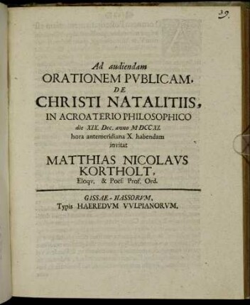 Ad audiendam Orationem Publicam, De Christi Natalitiis, In Acroaterio Philosophico die XIX. Dec. anno M DCC XI. hora antemeridiana X. habendam invitat Matthias Nicolaus Kortholt, Eloqu. & Poes: Prof. Ord. : [PP. Gissae die Domin. III. Adv. anno MDCCXI.]