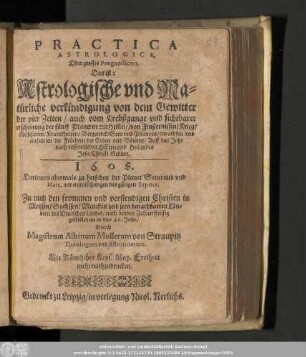 Practica Astrologica. Oder grosses Prognosticon, Das ist: Astrologische vnd Natürliche verkündigung von dem Gewitter der vier Zeiten/ auch vom Krebßgange vnd sichtbarer erscheinung der fünff Planeten am Him[m]el/ ... Auff das Jahr nach vnsers lieben Herrn vnd Heilandes Jesu Christi Geburt. 1608.