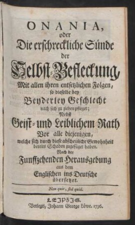 Onania, oder Die erschreckliche Sünde der Selbst-Befleckung, Mit allen ihren entsetzlichen Folgen, so dieselbe bey Beyderley Geschlecht nach sich zu ziehen pfleget : Nebst Geist- und Leiblichem Rath Vor alle diejenigen, welche sich durch diese abscheuliche Gewohnheit bereits Schaden zugefüget haben ; Nach der Funffzehenden Herausgebung aus dem Englischen ins Deutsche übersetzet