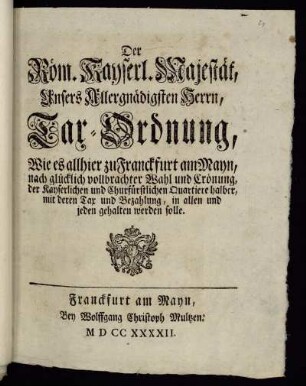 Der Röm. Kayserl. Majestät, Unsers Allergnädigsten Herrn, Tax-Ordnung, Wie es allhier zu Franckfurt am Mayn, nach glücklich vollbrachter Wahl und Crönung, der Kayserlichen und Churfürstlichen Quartiere halber, mit deren Tax und Bezahlung, in allen und jeden gehalten werden solle : [... den 23. Febr. 1742.]