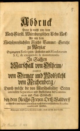 Abdruck Derer so wohl von dem Hoch-Fürstl. Würtzburgischen Lehn-Hoff, Als von dem Höchstpreißlichsten Reichs Cammer-Gericht zu Wetzlar Ergangenen Rescripten, Urtheilen und Mandatorum S. C. de exequendo & manutenendo. In Sachen Marschall von Ostheim, contra von Diemar und Wolfskehl von Reichenberg, Durch welche die von Marschallischer Seiten intendirte Separation und Aufhebung der Communion und Gan-Erbschafft, bey dem Reichs-Freyen Orth Walldorff verworffen, und letztere von neuem, nach denen vorhandenen Recessen confirmiret worden : [Geben in unserer ... Reichs-Stadt Wetzlar ... den 11. Tag Monaths Maji ... im 1731.]