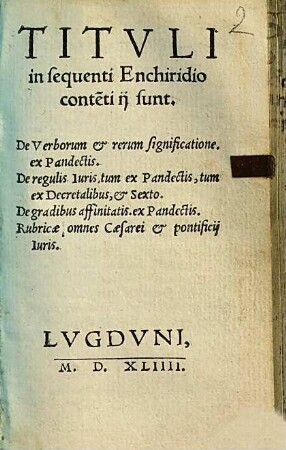 Titvli in sequenti Enchiridio conte[n]ti ij sunt : De Verborum & rerum significatione, ex Pandectis. ; De regulis Iuris, tum ex Pandectis, tum ex Decretalibus, & Sexto. ; De gradibus affinitatis, ex Pandectis. ; Rubricæ omnes Cæsarei & pontificij Iuris