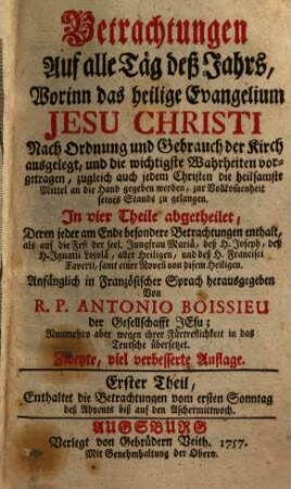 Betrachtungen Auf alle Täg deß Jahrs : Worinn das heilige Evangelium Jesu Christi Nach Ordnung und Gebrauch der Kirch ausgelegt, und die wichtigste Wahrheiten vorgetragen, zugleich auch jedem Christen die heilsamste Mittel an die Hand gegeben werden, zur Vollkom[m]enheit seines Stands zu gelangen. In vier Theile abgetheilet .... 1, Enthaltet die Betrachtungen vom ersten Sonntag deß Advents biß auf den Aschermittwoch