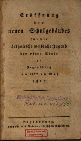 Eröffnung des neuen Schulgebäudes für die katholische weibliche Jugend der obern Stadt zu Regensburg : am 28sten May 1817