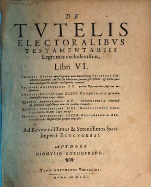 De Tutelis Electoralibus Testamentariis Legitimas excludentibus, Libri VI. : Primus; Causas aperit, propter quas Serenißimus Fridericus IIII. Elector Palatinus, de Tutela liberorum suorum sit testatus: & utilia quadam ad sequentia melius intelligenda continet: Secundus; Adsertiones XX. quibus Testamentum superius defenditur: Tertius; Refutationes XXXXV. Compendiosae & brevis Demonstrationis nuper editae: Quartus; Refutationes XV. Informatonis Ulterioris & plenioris Dusseldorpii non ita pridem evulgatae: Quintus; Refutationes XIIII. Resolutionis Casimirianae, ibidem Typis excusae: Sextus; Refutationes XXXXII. Responsionis Apologeticae, Dusseldorpii quoque impreßae: ...