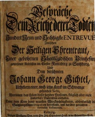 Gespräche In Dem Reiche derer Todten, Hundert Neun und Sechtzigste Entrevuë, Zwischen Der Heiligen Ehrentraut, Einer gebohrnen Schottländischen Printzeßin, gewesener Aebtißin im Closter Nunnberg zu Saltzburg, Und Dem berühmten Johann George Gichtel, Urhebern einer, noch ietzo, starck im Schwange gehenden Secte, Worinnen das Leben dieser beyden Personen, folglich aber viele sonderbare Nachrichten enthalten : Samt dem Kern derer neuesten Merckwürdigkeiten, absonderlich die Saltzburgischen Emigranten betreffende, und darüber gemachten curieusen Reflexionen