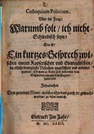 Colloquium Politicum, Vber die Frag: Warumb solt, ich nicht Schwedisch seyn? Das ist, Ein kurtzes Gesprech zwischen einem Kayserischen vnd Evangelischen, da etliche bewegliche Vrsachen angeführet vnd erörtert werden, Ob man es dieser Zeit lieber mit dem Schweden, als mit dem Kayser, halten soll? : Jnsonderheit Dem gemeinen Mann, welcher ohne das gantz jrr gemacht worden, zu lesen nutzlich