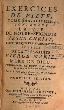 Exercices de Piété pour tous les Dimanches et les Fêtes mobiles de l'Année .... 6. La vie de Notre-Seigneur Jésus-Christ, tirée des quatre évangélistes, et celle de la très-sainte Vierge Marie, Mère de Dieu, entremêlées de notes historiques et de courtes Réflexions morales. - Nouvelle éd. - 1765. - 12 Bl. 344, 220 S.