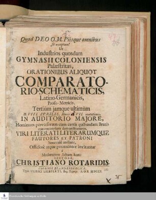 Ut Industrios quosdam Gymnasii Coloniensis Palæstritas, Orationibus Aliquot Comparatorio-Schematicis, Latino-Germanicis, Proso-Metricis, Tertiùm jamque ultimùm D. VIII. Aprilis ... In Auditorio Majore, Hominum perversorum cum certis quibusdam Brutis convenientiam demonstraturos, Viri Literatiliterarumque Fautores Et Patroni benevolè audiant, Officiosè atque peramanter invitantur à Moderaturo Actum hunc Rectore, Christiano Rotaridis.