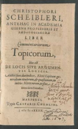 Christophori Scheibleri, Antehac In Academia Gissena Professoris Et Paedagogiarchae Liber Commentariorum Topicorum, Hoc est De Locis Sive Argumentis Logicis : Additi sunt duo indices, Alter Capitum generalium titulorum, & quaestionum, in initio: Alter rerum, in fine