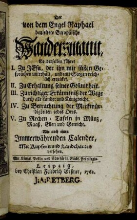 Der von dem Engel Raphael begleitete Europäische Wandersmann : So denselben führet I. Zu Jesu, der ihn mit seinen süßen Gesprächen unterhält, und mit Seegen reichlich erquicket. II. Zu Erhaltung seiner Gesundheit. III. Zu richtiger Erkänntniß der Wege durch alle Länder und Königreiche. IV. Zu Betrachtung der Merkwürdigkeiten jedes Orts. V. Zu Rechen-Tafeln in Münz, Maaß, Ellen und Gewicht ; Wie auch einen Immerwährenden Calender ; Mit Kupfern und Landcharten versehen