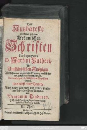 Theil 3: Das Nutzbareste aus denen gesamten Erbaulichen Schriften des seligen Herrn D. Martini Lutheri : in Umständlichen Auszügen Alles dessen, was darinnen zur Erbauung dienlich seyn kan, sorgfältig zusammen getragen, Mit nöthigen und nützlichen Registern versehen, Und nebst einer Vorrede Auch denen gemeinen und armen Leuten zum besten dem Druck übergeben