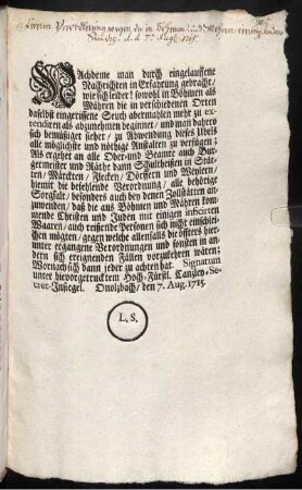 Nachdeme man durch eingelauffene Nachrichten in Erfahrung gebracht, wie sich leider! sowohl in Böhmen als Mähren die in verschiedenen Orten daselbst eingerissene Seuch abermahlen mehr zu extendiren als abzunehmen beginnet, ... Als ergehet an alle Ober- und Beamte auch Burgermeister und Räthe ... die befehlende Verordnung, ... : Onolzbach, den 7. Aug. 1715.