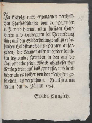 In Gefolg eines ergangenen verehrlichen Rathschlusses vom 31. Dezember v. J. wird hiermit allen hiesigen Gastwirten und Herbergern bei Vermeidung einer auf den Wiederholungsfall zu erhöhenden Geldstrafe von 50 Rthlrn. aufgegeben, die Namen aller und jeder bei ihnen logirenden Fremden in den auf die Hauptwache jeden Abend abzuliefernden Nachtzetteln auf das genaueste, und deutlicher als es bisher von den Mehrsten geschehen, zu verzeichnen : Frankfurt am Main den 6. Jänner 1794