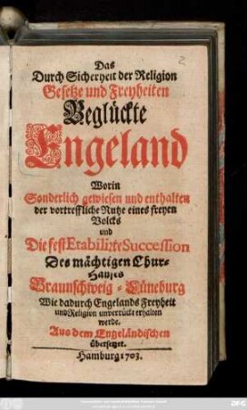Das Durch Sicherheit der Religion Gesetze und Freyheiten Beglückte Engeland : Worin Sonderlich gewiesen und enthalten der vortreffliche Nutze eines freyen Volcks und Die fest Etabilirte Succession Des mächtigen Chur-Hauses Braunschweig-Lüneburg Wie dadurch Engelands Freyheit und Religion unverrückt erhalten werde ; Aus dem Engeländischen übersetzet.