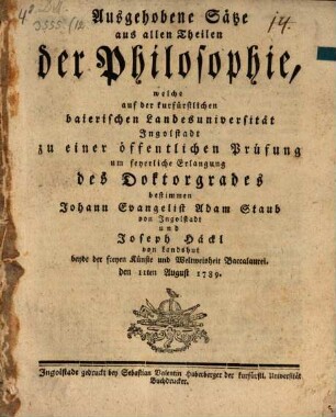 Ausgehobene Sätze aus allen Theilen der Philosophie : welche auf der kurfürstlichen baierischen Landesuniversität Ingolstadt zu einer öffentlichen Prüfung ... bestimmen Johann Evangelist Adam Staub ... und Joseph Häckl ...