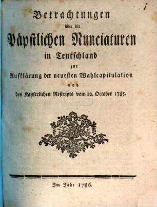 Betrachtungen über die Päpstlichen Nunciaturen in Teutschland : zur Aufklärung der neuesten Wahlcapitulation und des Kayserlichen Rescripts vom 12. October 1785