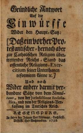 Gründliche Antwort Auf die Einwürffe Wider den Haupt-Satz: Daß ein vorher Protestantischer - hernach aber zur Catholischen Religion übertrettender Reichs-Stand das offentliche Religions-Exercitium seiner Unterthanen reformiren könne ec. : Und noch Wider andere darmit verbundene Sätze von dem Simultaneo "von der Jurisdictione Ecclesiastica" und von der Religions-Verfassung im Teutschen Reich