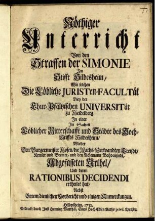 Nöthiger Unterricht Von den Straffen der Simonie Im Stifft Hildesheim : Wie solchen Die Löbliche Juristen-Facultät Bey der Chur-Pfältzischen Universität zu Heidelberg In einer In Sachen Löblicher Ritterschafft und Städte des Hoch-Stiffts Hildesheim, Wieder den Burgermeister Hosen, die Raths-Verwandten Creydt, Kemler und Bremer, und den Achtmann Bohdenstedt, Abgefasseten Urthel, Und deren Rationibus Decidendi ertheilet hat ; Nebst Einem dienlichen Vorbericht und einigen Anmerckungen.