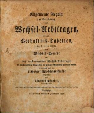 Allgemeine Regeln zur Berechnung der Wechsel-Arbitragen, wie auch Verhältniß-Tabellen, durch deren Hülfe die Wechsel-Course und bey vorkommenden Wechsel-Arbitragen die vortheilhaftesten Wege ohne die geringste Berechnung gefunden werden, besonders auf die Leipziger Wechselgeschäfte eingerichtet