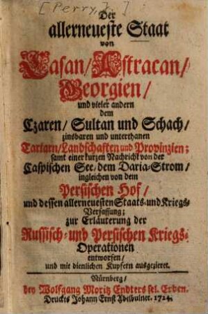 Der allerneueste Staat von Casan, Astracan, Georgien, und vieler andern dem Czaren, Sultan und Schach zinsbaren und unterthanen Tartarn, Landschaften und Provinzien : samt einer kurzen Nachricht von der Caspischen See, dem Daria-Strom, ingleichen von dem Persischen Hof, und dessen allerneuesten Staats- und Kriegs-Verfassung ; zur Erläuterung der Russisch- und Persischen Kriegs-Operationen entworfen, und mit dienlichen Kupfern ausgezieret