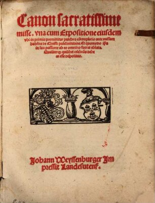 Canon sacratissime misse : vna cum Expositione eiusdem, vbi in primis premittitur pulchra co[n]templatio ante missam habe[n]da de Christi pulchritudine. Et quomodo ip[s]a in sua passione ab eo omnino fuerat ablata. Qualiterq[ue] quilibet celebra[n]s debeat esse dispositus