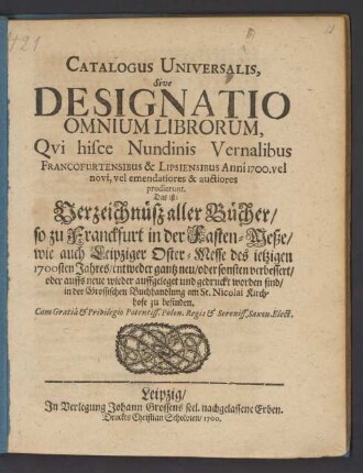 Catalogus Universalis, Sive Designatio Omnium Librorum, Qui hisce Nundinis Vernalibus Francofurtensibus & Lipsiensibus Anni 1700. vel novi, vel emendatiores & auctiores prodierunt. Das ist: Verzeichnüß aller Bücher/ so zu Franckfurt in der Fasten-Meße/ wie auch Leipziger Oster-Messe des jetzigen 1700sten Jahres/ entweder gantz neu/ oder sonsten verbessert/ oder auffs neue wieder auffgeleget und gedruckt worden sind/ in der Grossischen Buchhandlung am St. Nicolai Kirchhofe zu befinden