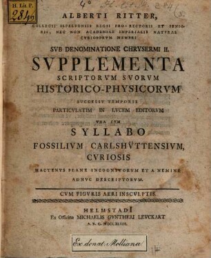 Alberti Ritter, Collegii Ilfeldensis Regii Pro-Rectoris Et Senioris, Nec Non Academiae Imperialis Naturae Curiosorum Membri Sub Denominatione Chrysermi II. Supplementa Scriptorum Suorum Historico-Physicorum Successu Temporis Particulatim In Lucem Editorum Una Cum Syllabo Fossilium Carlshüttensium, Curiosis Hactenus Plane Incognitorum Et A Nemine Adhuc Descriptorum : Cum Figuris Aeri Insculptis