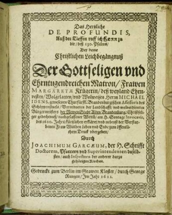 Das Hertzliche De Profundis, Auß der Tieffen ruff ich Herr zu dir/ deß 130. Psalms : Bey deme Christlichen Leichbegängnuß Der Gottseligen und Ehrntugendreichen Matron/ Frawen Margaretae Krügerin/ deß weyland Ehrnvesten/ Wolgelarten/ und Wolweisen Herrn Michael Idens, gewesenen Churfürstl. Brandenburgischen Assessoris des Schöppenstuels ... nachgelassener Wittib/ am H. Sontage Invocavit, des 1620. Jahrs/ kürtzlichen erkläret/ und nebenst der Verstorbenen Fraw Wittben Leben und Ende zum öffentlichem Druck ubergeben