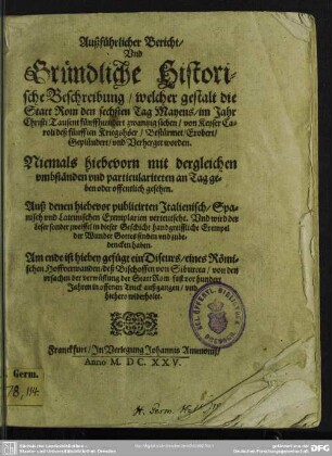 Außführlicher Bericht, Vnd Gründliche Historische Beschreibung, welcher gestalt die Statt Rom den sechsten Tag Mayens, im Jahr Christi Tausent fünffhundert zwantzig sieben, von Keyser Caroli deß V. Kriegshöer, Bestürmet, Erobert, Geplündert, vnd Verherget worden : Niemals hiebevor mit dergleichen vmbständen ... offentlich gesehen; Auß denen hiebevor publicirten Jtalienisch, Spanisch vnd Lateinischen Exemplarien verteutscht ...