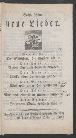 Sechs schöne neue Lieder : Das Erste. Die Menschen, die machen oft [et]c. ; Das Zweite. Rufest Du auch diesmal wieder. ; Das Dritte. Weil's über die armen Madel. ; Das Vierte. Wer will unter die Soldaten ; Das Fünfte. Nur noch einmal in meinem ganzen [et]c. ; Das Sechste. In einem Thale, friedlich stille