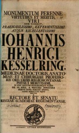 Monumentum perenne, virtutibus et meritis, viri dum viveret, praenobilissimi, experientissimi, atque excellentissimi Iohannis Henrici Kesselring ... erectum a rectore et senatu Regiae Academiae Regiomontanae