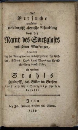 Auf Versuche gegründete metallurgisch-chemische Abhandlung von der Natur des Spießglases und seinen Würkungen : besonders bey der Amalgamation und Scheidung des Goldes, Silbers, Kupfers und Bleyes vom Spießglaskönig durch Eisen, als worinne Stahls Handgriff, das Silber im Großen aus silberhaltigen Spießglas zu scheiden, bestehet