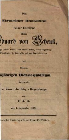 Dem Ehrenbürger Regensburgs, Seiner Excellenz Herrn Eduard von Schenk, Königl. Bayer. Staats- und Reichs-Rathe, Regierungs-Präsidenten der Oberpfalz und von Regensburg etc., bei Seinem 25jährigen Dienstesjubiläum dargebracht im Namen der Bürger Regensburgs ... den 7. September 1838